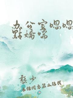 办公室嗯嗯啊轻点娇喘