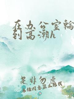 在办公室轮流澡到高潮h