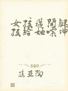 女孩迈开腿让男孩给她嗦坤巴