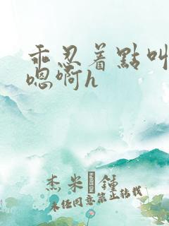 乖忍着点叫出来嗯啊h