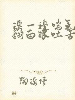 瑶一边喘气一边翻白眼吐舌头