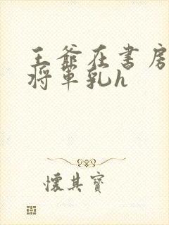 王爷在书房含女将军乳h