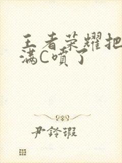 王者荣耀把姬小满C喷了