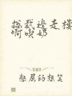 总裁边走楼梯嗯啊吃奶