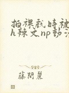 拍裸戏时被c了h辣文np动漫