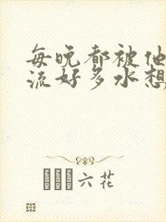 每晚都被他添的流好多水想要