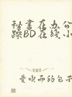 秘书在办公室被躁BD在线小说