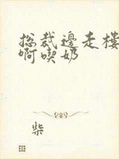 总裁边走楼梯嗯啊吃奶