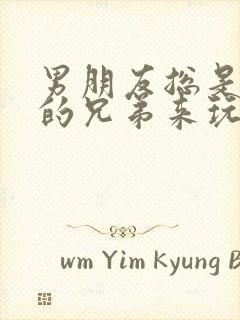 男朋友总是让他的兄弟来玩我