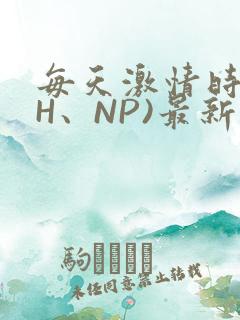 每天激情时(高H、NP)最新章节