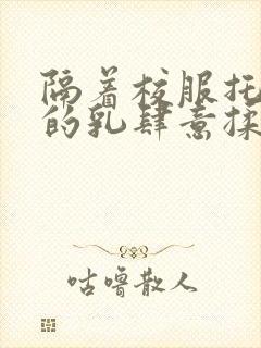 隔着校服托住她的乳肆意揉搓