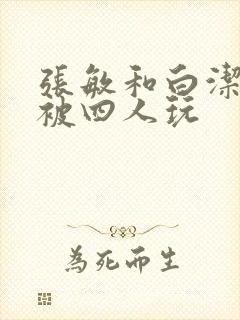 张敏和白洁一起被四人玩