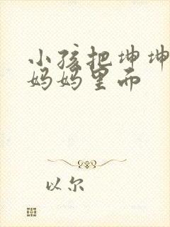 小孩把坤坤放入妈妈里面