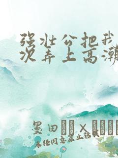强壮公把我一次次弄上高潮