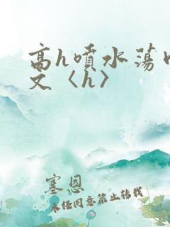 高h喷水荡肉欲文〈h〉