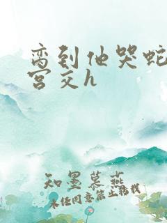 脔到他哭蛇双根宫交h