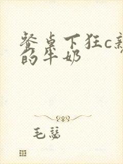 餐桌下狂c亲女的牛奶