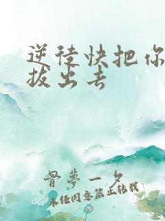 逆徒快把你东西拔出去