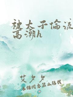 被太子伦流澡到高潮h