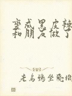 变成黑皮辣妹后和朋友做了无增删翻译接档