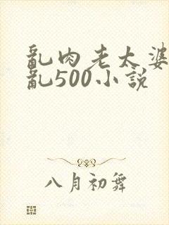 乱肉老太婆合集乱500小说