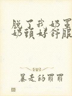 脱了我奶罩亲我奶头好舒服