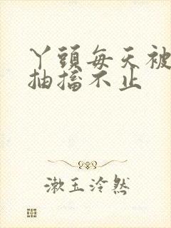 丫头每天被弄的抽搐不止