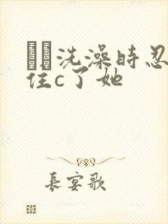 妺妺洗澡时忍不住c了她