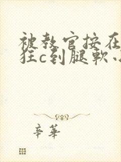 被教官按在寝室狂c到腿软小说