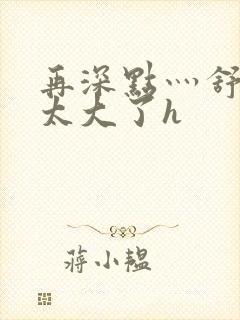 再深点灬舒服灬太大了h