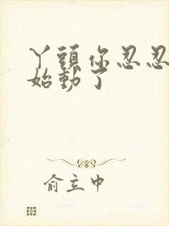 丫头你忍忍我开始动了