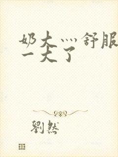 奶大灬舒服灬太一大了