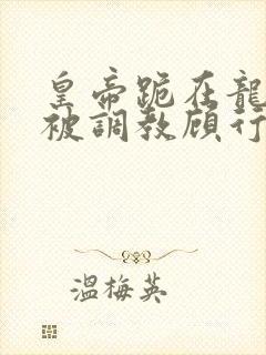 皇帝跪在龙椅前被调教顾行之