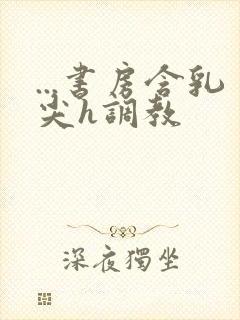 ...书房含乳尖h调教