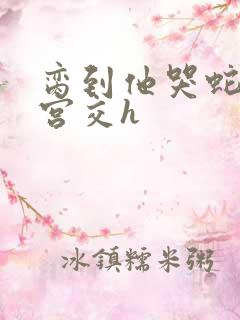 脔到他哭蛇双根宫交h