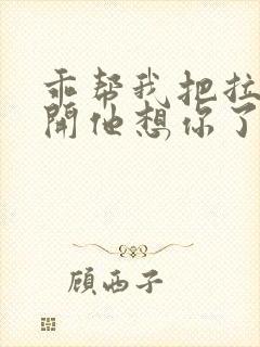 乖帮我把拉链拉开他想你了