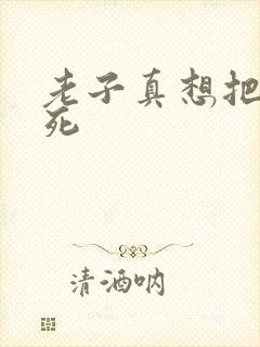 老子真想把你弄死