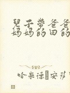 儿子带爸爸耕耘妈妈的田的说说