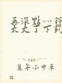 再深点灬舒服灬太大了下载