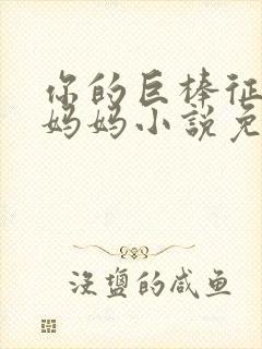 你的巨棒征服了妈妈小说免费阅读