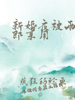 新婚夜被两个伴郎享用