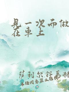 见一次面做3次在车上