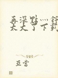 再深点灬舒服灬太大了下载