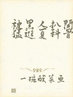 被黑人扒开双腿猛进夏科骨科