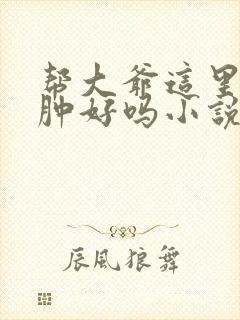 帮大爷这里消消肿好吗小说