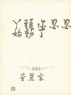 丫头你忍忍我开始动了