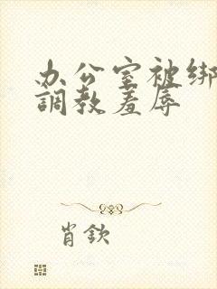 办公室被绑奶头调教羞辱