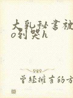 大乳秘书被cao到哭h