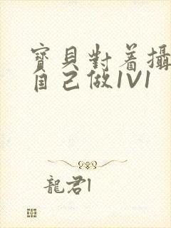 宝贝对着摄像头自己做1V1