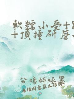 软糯小受+趴着+顶撞研磨小说